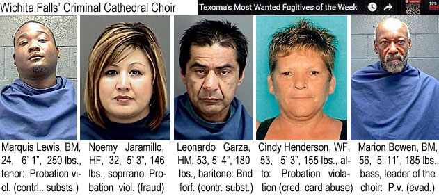 marquisl.jpg Wichita Falls' Criminal Cathedral Choir (Texoma's most wanted fugitives of the week): Marquis Lewis, BM, 24, 6'1", 250 lbs, tenor, probation viol. (contrl. substs.); Noemy Jaramillo, HF, 32, 5'3", 146 lbs, soprano, probation viol. (fraud); Leonardo Garza, HM, 53, 5'4", 180 lbs, baritone, bnd forf.(contr. subs.); Cindy Henderson, WF, 53, 5'3", 155 lbs, alto, probation violation (cred. card abuse); Marion Bowen, BM, 56, 5'11", 185 lbs, bass, leader of the choir, p.v. (evad.)