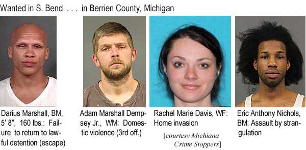 marshals.jpg Wanted in S Bend: Darius Marshall, BM, 5'8", 160 lbs, failure to return to lawful detention (escape); In Berrien County, Michigan: Adam Marshall Dempsey Jr., WM, domestic violence (3rd off.); Rachel Marie Davis, WF, home invasion; Eric Anthony Nichols, BM, assault by strangulation (Michiana Crime Stoppers)