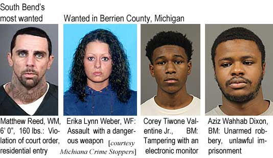 materika.jpg South Bend's most wanted: Matthew Reed, WM, 6'0", 160 lbs, violation of court order, residential entry; Wanted in Berrien County, Michigan: Erika Lynn Weber, WF, assault with a dangerous weapon; Corey Tiwone Valentine Jr., BM, tampering with an electronic monitor; Aziz Wahhab Dixon, BM, unarmed robbery, unlawful imprisonment (Michiana Crime Stoppers)