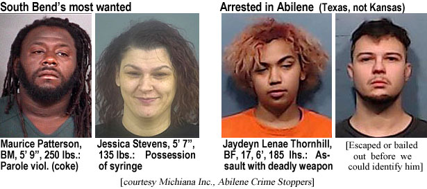 mauricep.jpg South Bend's most wanted: Maurice Patterson, BM, 5'9", 250 lbs, parole viol. (coke); Jessica Stevens, 5'7", 135 lbs, possession of syringe; Arrested in Abilene (Texas, not Kansas): Jaydeyn Lenae Thornhill, BF, 17, 6', 185 lbs, assault with deadly weapon; (excaped of bailed out before we could identify him) (Michiana Inc., Abilene Crime Stoppers)