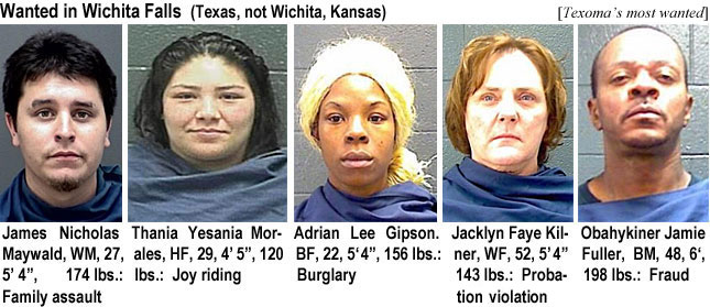maywaldo.jpt Wanted in Wichita Falls (Texas, not Wichita Kansas) (Texoma's most wanted): James Nicholas Maywald, WM, 27, 5'4", 174 lbs, family assault; Thania Yesania Morales, HF, 29, 4'5", 120 lbs, joy riding; Adrian Lee Gipson, BF, 5'4", 156 lbs, burglary; Jacklyn Faye Kilner, WF, 52, 5'4", 143 lbs, probation violation; Obahykiner Jamie Fuller, BM, 48, 6', 18 lbs, fraud