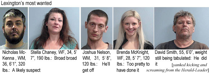 mckennas.jpg Lexington's most wanted: Nicholas McKenna, WM, 36, 6'1", 320 lbs, a likely suspect; Stella Cheney, WF, 34, 5'7", 190 lbs, broad broad; Joshua Nelson, WM, 31, 5'8", 120 lbs, he'll get off; Brenda McKnight, WF, 28, 5'7", 120 lbs, too pretty to have done it; David Smith, 55, 6'0", weight still being tabulated, he did it (yanked kicking and screaming from the Herald-Leader)