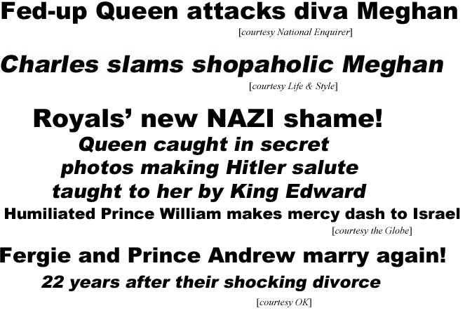 megheds2.jpg Fed-up Queen attacks diva Meghan (Enquirer); Charles slams shopaholic Meghan (Life & Style); Royals' new NAZI shame, Queen caught in secret photos making Hitler salute taught to her by King Edward, humiliated Prince William makes mercy dash to Israel (Globe); Fergie & Prince Andrew marry again! 22 years after their shocking divorce (OK)