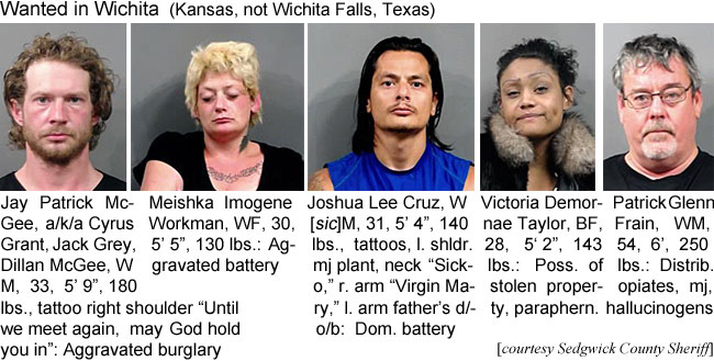 meishkai.jpg Wanted in Wichita (Kansas, not Wichita Falls, Texas): Jay Patrick McGee, a/k/a Cyrus Grant, Jack Grey, Dillan McGee, WM, 33, 5'9", 180 lbs, tattoo right shoulder "Until we meet again, may God hold you in," aggravated burglary; Meishka Imogene Workman, WF, 30, 5'5", 130 lbs, aggravated battery; Joshua Lee Cruz, W[sic]M, 31, 5'4", 140 lbs, tattoos, l. shldr. mj plant, neck "Sicko," r. arm "Virgin Mary," l. arm father's d/o/b, dom. battery; Victoria Demornae Taylor, BF, 28, 5'2", 143 lbs, poss. of stolen property, paraphern.; Patrick Glenn Frain, WM, 54, 6', 250 lbs., distrib. opiates,mj, hallucinogens (Sedgwick County Sheriff)