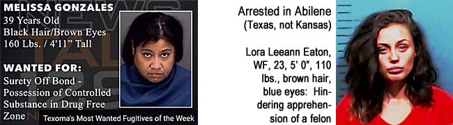 melilora.jpg Melissa Gonzalez, 39, black hair, brown eyes, 160 lbs, 4'11", surety off bond, possession of controlled substance in drug free zone, Texoma's Most wanted fugitives of the week; Arrested in Abilene (Texas, not Kansas): Lora Leeann Eaton, WF, 23, 5'0", 110 lbs, brown hair, blue eyes, hindering apprehension of a felon