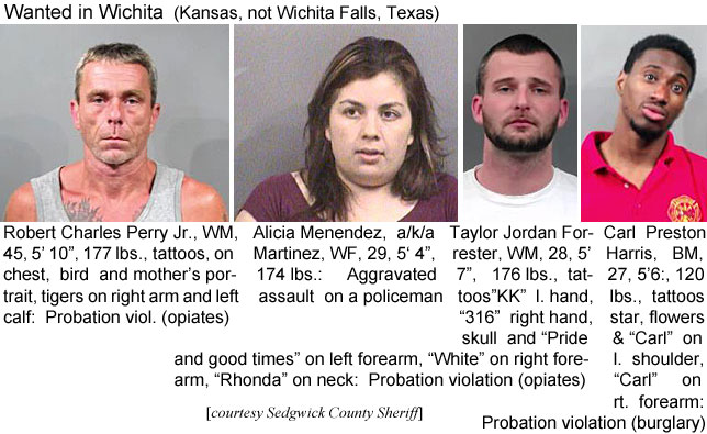 menendez.jpg Wanted in Wichita (Kansas, not Wichita Falls,Texas): Robert Charles Perry Jr., WM, 45, 5'10", 177 lbs, tattoos on chest, bird and mother's portrait, tigers on right arm and left calf, probation viol. (opiates); Alicia Menendez a/k/a Martinez, WF, 29, 5'4", 174 lbs, aggravated assault on a policeman; Taylor Jordan Forrester, WM, 28, 5'7", 176 lbs, tattoos "KK" l. hand, "316" right hand, skull and "Pride and good times" on left forearm, "White" on right forearm, "Rhonda" on neck, probation violation (opiates); Carl Preston Harris, BM, 27, 5'6", 120 lbs, tattoos star, flowers & "Carl" on l. shoulder, "Carl" on rt. forrearm, probation violation (burglary) (Sedgwick County Sheriff)