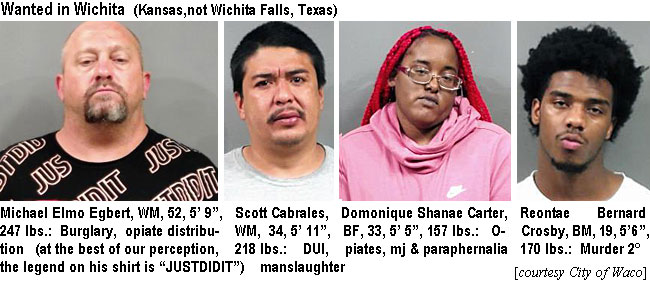 michelmo.jpg Wanted in Wichita (Kansas, not Wichita Falls, Texas): Michael Elmo Egbert, WM,  52, 5'9", 247 lbs, burglary, opiate distribution (at the best of our perception, the legend on his shirt is "JUSTIDIT"); Scott Cabrales, WM, 34, 5'11", 218 lbs, DUI, manslaughter; Domonique Shanae Carter, BF, 33, 5'5", 157 lbs, opiates, mj & paraphernalia; Reontae Bernard Crosby, BM, 19, 5'6", 170 lbs, murder 2° (City of Waco)