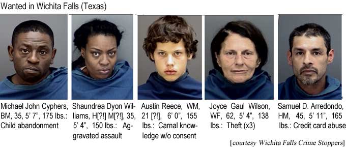 Wanted in Wichita Falls (Texas): Michael John Cyphers, BM, 35, 5'7", 175 lbs, child abandonment; Shaundrea Dyon Williams, H[?!] M[?!], 35, 5'4", 150 lbs, aggravated assault; Austin Reece, WM, 21 [?!], 6'0", 155 lbs, carnal knowledge w/o consent; Joyce Gaul Wilson, WF, 62, 5'4", 138 lbs, theft (x3); Samuel D. Arredondo, HM, 45, 5'11", 165 lbs, credit card abuse (Wichita Falls Crime Stoppers)