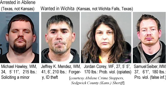 mihawley.jpg Arrested in Abilene (Texas, not Kansas): Michael Hawley, WM, 34, 5'11", 215 lbs, soliciting a minor; Wanted in Wichita (Kansas, not Wichita Falls, Texas): Jeffrey K. Mendez, WM, 41, 6', 210 lbs, forgery, ID theft; Jordan Corey, WF, 27, 5'6", 170 lbs, prob. viol. (opiates); Samuel Deiber, WM, 27, 6'1", 180 lbs, pro. viol. (false inf.) (Abilene Crime Stoppers, Sedgwick County (Kans.) Sheriff)