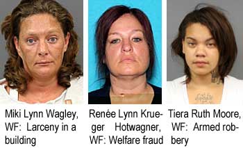 Miki Lynn Wagley, WF, larceny in a building; Renée Lynn Krueger Hotwagner, WF, welfare fraud; Tiera Ruth Moore, WF, aremed robbery