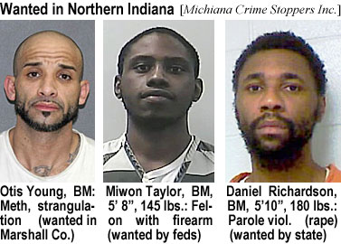 miwontay.jpg Wanted in Northern Indiana (Michiana Crime Stoppers Inc.): Otis Young, BM, meth, strangulatioon (wanted in Marshall Co.); Miwon Taylor, BM, 5'8", 145 lbs, felon with firearm (wanted by feds); Daniel Richardson, BM, 5'10", 180 lbs, parole viol (rape) (wanted by state)