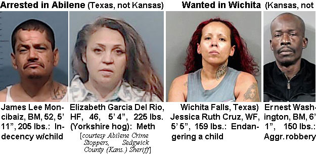 moncibiz.jpg Arrrested in Abilene (Texas, not Kansas): James Lee Moncibaiz, BM, 52, 5' 11", 205 lbs., indecency w/child; Eliaabeth Garcia Del Rio, HF, 46, 5'4'; 225 lbs (Yorkshire hog), meth; Wanted in Wihita (Kansas, not Wichta Falls, Texas): Jessica Ruth Cruz, WF, 5'5", 159 lbs, endangering a child; Ernest Washington, BM, 6'1", 150 lbs, aggr. robbery (Abilene Crime Stoppers, Sedgwick County (Kass.) Sheriff)