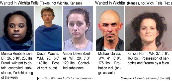 monicabe.jpg Wanted in Wichita Falls (Texas, not Wichita, Kansas): Monica Renée Bazile, BF, 26, 5'10", 230 lbs, fraud w/intent to obtain controlled substance, Yorkshire hog of the week; Dustin Wachs, WM, 28, 6'0", 140 lbs, poss. of cont. subst.; Amber Dawn Bowlles, WF, 30, 5'3", 120 lbs, controlled substance; Wanted in Wichita (Kansas, not Wich. Falls, Tex.): Michael Garcia, WM, 41, 6'0", 175 lbs, probation viol. (aggr. assault); Karissa Horn, WF, 37, 5'6", 160 lbs, possession of narcotics and firearm by a felon (Wichita Falls Crime Stoppers, Sedgwick County (Kansas) Sheriff)