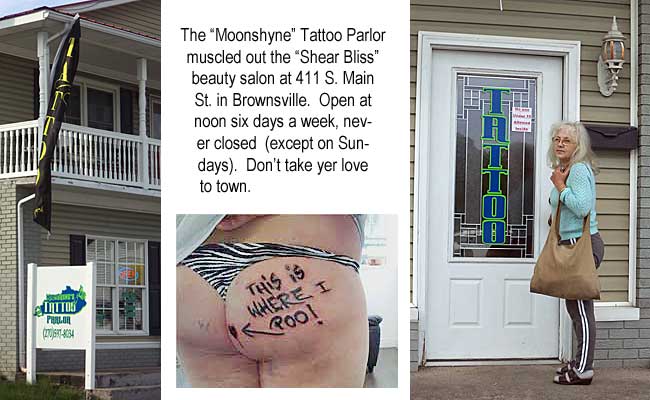 moontat1.jpg The "Moonshyne" Tattoo Parlor muscled out the "Shear Bliss" beauty salon at 411 S. Main St. in Brownsville. Open at noon six days a week, never closed (except on Sundays). Don't take yer love to town. "This is where I poo!"