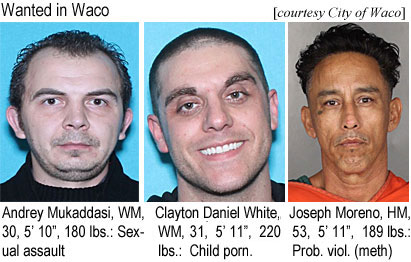 mukadass.jpg Wanted in Waco: Andrey Mukaddasi, WM, 30, 5'10", 180 lbs, sexual assault; Clayton Daniel White, WM, 31, 5'11", 220 lbs, child pornagraphy; Joseph Morreno, HM, 53, 5'11", 189 lbs, prob. viol. (meth) (City of Waco)
