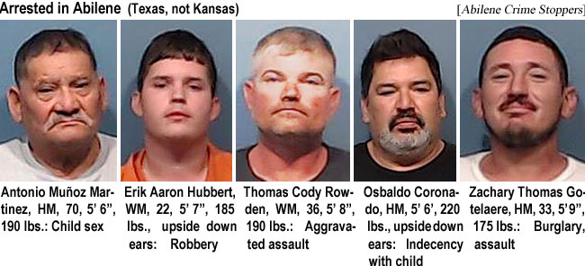 munozmar.jpg Arrested in Abilene: (Texas, not Kansas): Antonio Munoz Martinez, HM, 70, 5'6", 190 lbs, child sex; Erik Aaron Hubbert, WM, 22, 5'7", 185 lbs, upside down ears, robbery; Thomas Cody Rowden, WM, 36, 5'8", 190 lbs, aggravated assault; Osbaldo Coronado, HM, 5'6", 220 lbs, upside down ears, indecency with child; Zachary Thomas Gotelaere, HM, 33, 5'9", 175 lbs, burglary, assault (Abilene Crime Stoppers)