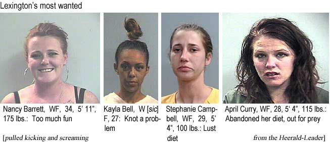nankayla.jpg Lexington's most wanted: Nancy Barrett, WF, 34, 5'11", 175 lbs, too much fun; Kayla Bell, W[sic]F, 27, knot a problem; Stephanie Campbell, WF, 29, 5'4", 100 lbs, lust diet; April Curry, WF, 28, 5'4", 115 lbs, abandoned her diet, out for prety (pulled kicking and screaming from the Herald-Leader)