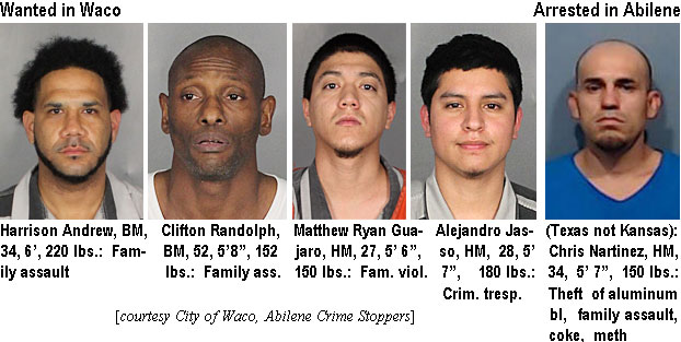 nartinez.jpg Wanted in Waco: Harrison Andrew, BM, 34, 6', 220 lbs, family assault; Cliftn Randolkph, BM, 52, 5'8", 152 lbs, family ass.; Matthew RayanGuajaro, HM, 27, 5'6", 150 lbs, fam. viol. Alejandro Jasso, HM, 28, 5'7", 180 lbs, crim. tresp.; Arrested in Abilene: Chris Nartinez, HM, 34, 5'7", 150 lbs, theft of aluminm bl, family assault, coke, meth (City of Waco, Abilene Crime Stoppers)