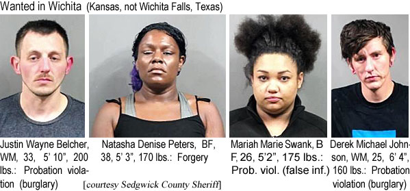 natashad.jpg Wanted in Wichita (Kansas, not Wichita Falls, Texas): Justin Wayne Belcher, WM, 33, 5'10", 200 lbs, probation violation (burglary); Natasha Denise Peters, BF, 38, 5'3", 170 lbs, forgery; Mariah Marie Swank, BF, 26, 5'2", 175 lbs, probation violation (false inf.); Derek Michael Johnson, WM, 25, 6'4", 160 lbs, probation violation (burglary) (Sedgwick County Sheriff)