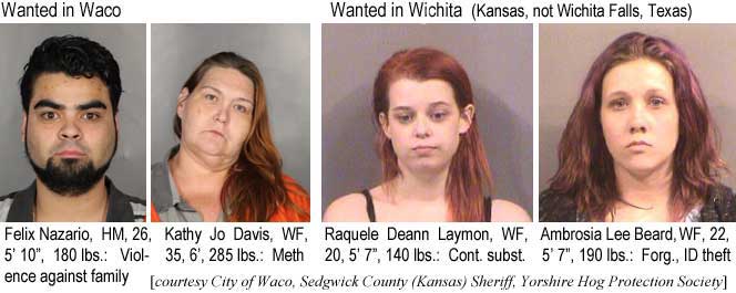 nazariof.jpg Wanted in Waco: Feliz Nazario, HM, 26, 5'10", 180 lbs, violence against family; Kathy Jo Davis,WF,35, 6', 285 lbs, meth; Wanted in Wichita (Kansas,not Wichita Falls,Texas): Raquele Deann Laymon, WF, 20,5'7", 140 lbs, cont. subst.; Ambrosia Lee Beard, WF. 22, 5'7", 190 lbs, forg., ID theft (City of Waco, Sedgwick County (Kansas) Sheriff, Yorkshire Hog Protection Society)
