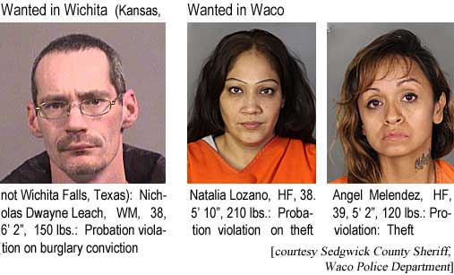 nichnata.jpg Wanted in Wichita (Kansas, not Wichita Falls, Texas): Nicholas Dwayne Leach, WM, 38, 6'2", 150 lbs, probation violation for ; Wanted in Waco: Natalia Lozano, HF, 38, 5'10", 210 lbs, probation violation on theft; Angel Menendez, HF, 39, 5'2", 120 lbs, probation violation, theft (Sedgwick County Sheriff, Waco police department)