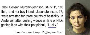 Nikki Colleen Murphy-Johnson, 34, 5'1", 110 lbs, and her boy friend, Jason Johnson, 37, were arrested on three counts of bestiality in Anderson after posting videos on line of Nikki getting it on with their pet pit pull, "Lucky" (Jay Cory, Huffington Post)