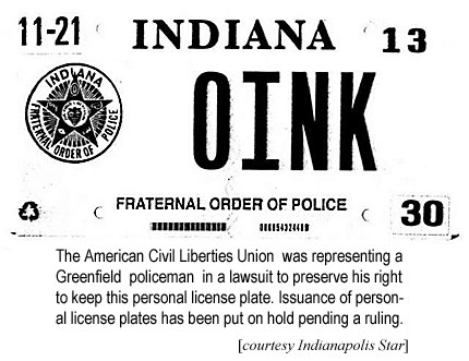 11-21 Indiana 13 OINK Fraternal Order of Police, the American Civil Liberties Union was representing a Greenfield policeman in a lawsuit to preserve his right to keep this personal license plate; issuance of personal license plates has been put on hold pending a ruling (Indianapolis Star)