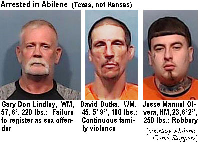 olverajm.jpt Arrested in Abilene(Texas, not Kansas): Gary Don Lindley, WM, 57, 6', 220 lbs, failure to register as sex offender; David Dutka, WM, 45, 5'9", 160 lbs, continuous family violence; Jesse Manuel Olvera, HM, 23, 6'2", 250 lbs, robbery (Abilene Crime Stoppers)
