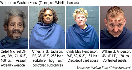 ordeljac.jpg Wanted in Wichita Falls (Texas, not Wichita, Kansas): Ordell Michael Oliver, BM, 71 5'6" 108 lbs, assault w/deadly weapon; Amsha S. Jackson, BF, 36, 5'5", 283 lbs, Yorkshire hog with controlled substances; Cindy May Henderson, WF, 52, 5'3", 161 lbs, Crredit/debit card abuse; William G. Anderson, 46, 5'11", 170 lbs, controlled substs. (Wichita Falls Crime Stoppers)