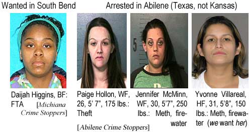 Wanted in South Bend: Daijah Higgins, BF, FTA (Michiana Crime Stoppers); Arrested in Abilene (Texas, not Kansas): Paige Hollon, WF, 26, 5'7", 175 lbs, theft; Jennifer McGinn, WF, 30, 5'7", 250 lbs, meth, firewater; Yvonne Villreal, HF, 31, 5'8", 150 lbs, meth, firewater, we want her (Abilene Crime Stoppers)