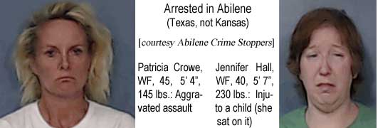 patrijen.jpg Arrested in Abilene (Texas, not Kansas): Patricia Crowe, WF, 45, 5'4", 145 lbs, aggravated assault; Jennifer Hall, WF, 40, 5'7", 230 lbs, injury to a child (she sat on it) (Abilene Crime Stoppers)