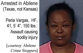 Arrested in Abilene (Texas, not Kansas): Perla Vargas, HF, 41, 5'4", 150 lbs, assault causing bodily injury (Abilene Crime Stoppers)