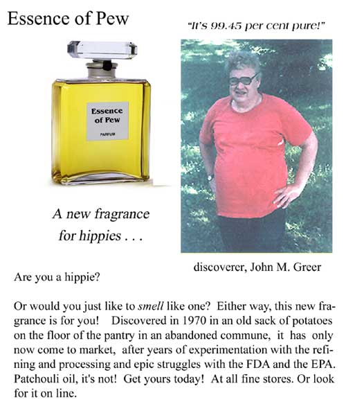 Essence of Pew parfum "It's 99.45 per cent pure!" - discoverer, John M. Greer; a new fragrance for hippies; Are you a hippie? Or would you just like to smell like one? Either way, this new fragrance is for you. Discovered in 1970 in an old sack of potatoes on the floor of the patnry in an abandoned commune, it has only now come to market, after years of experimentation with the refining and processing and epic struggles with the FDA and the EPA. Patchouli oil, it's not! Get yours today! At all fine stores. Or look for it on line.