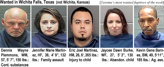 plemmons.jpg Wanted in Wichita Falls (Texas,not Wichita, Kansas) (Texoma's most wanted fugitives of the week): Denniw Wayne Plemmons, WM, 57, 5'7", 150 lbs, cont. substances; Jennifer Marie Martinez, HF, 38, 4'9", 132 labs, family assault; Eric Joel Martinez, HM, 26, 6', 265 lbs, injury to child; Jaycee Dawn Burke, WF, 27, 5'3", 130 lbs, abandon. child; Kevin Gene Barnes, BM,49, 5'11", 185 lbs, ag. ass.