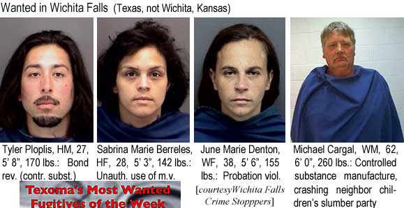 ploplist.jpg Wanted in Wichita Falls (Texas, not Wichita, Kansas): Tyler Ploplis,, HM, 27, 5'8", 170 lbs, bond rev. (contr. subst.); Sabrina Marie Berreles, HF, 28, 5'3", 142 lbs, unauth. use of  m.v.; June Marie Denton, WF, 38, 5'6", 155 lbs, probation viol.; Michael Cargal, WM, 62, 6'0", 260 lbs, controlled substance manufacture, crashing neighbor children's slumber party (Texoma's most wanted fugitives of the week, Wichita Falls Crime Stoppers)