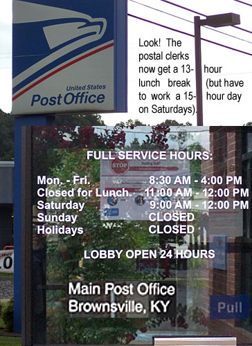 posthour.jpg Look! Postal clerks now get a 13-hour lunch break (but have to work a 15-hour day on Saturdays, Main Post Office, Brownsville, Ky., full service hours Mon-Fri 8:30 a.m. - 4:00 p.m., closed for lunch 11:00 a.m. - 12:00 p.m., Saturday 9:00 a.m. - 12:00 p.m., Sunday closed, holidays closed, lobby open 24 hours
