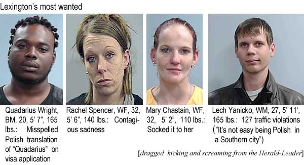 quadariu.jpg Lexington's most wanted: Quadarius Wright, BM, 20, 5'7", 165 lbs, misspelled Polish translation of "Quadarius" on visa application; Rachel Spencer, WF, 32, 5'6", 140 lbs, contagious sadnss; Mary Chastain, WF, 32, 5'2", 110 lbs, socked it to her; Lech Yanicko, WM, 27, 5'11", 165 lbs, 127 traffic violations ("it's not easy being Polish in a Southern city") (dragged kicking and screaming from the Hereald-Leader)