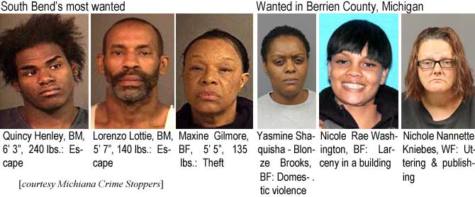 quincylo.jpg South Bend's most wanted: Quincy Henley, BM, 6'3", 240 lbs, escape; Lorenzo Lottie, BM, 5'7", 140 lbs, escape; Maxine Gilmore, BF, 5'5", 135 lbs, theft; Yasmine Shaquisha-Blonze Brooks, BF, domestic violance; Nicole Rae Washington, BF, larceny in a building; Nichole Nannette Kniebes, WF, uttering and publishing (Michiana Crime Stoppers)