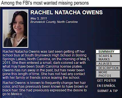 Among the FBI's 10 most wanted missing persons: Rachel Natach Owens, May 5, 2011, Brunswick County, North Carolina; last seen getting off her school bus at South Brunswick High School in Boiling Springs Lakes, North Carolina, entered a small, dark-colored car with what may have been South Carolina license plates; has run away in the past, but has never been gone this length of time; she has not had any contact with her family or friends since leaving the school; is known to frequently change her hair color, and has previously been known to have brown or black hair; had previously expressed the desire to go to Mexico