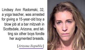 Lindsey Ann Radomski, 32, a yoga teacher, was arrested for giving a 15-year-old boy a blow job at a bar mitzvah in Scottsdale, Arizona, and letting six other boys fondle her augmented breasts (Arizona Republic)