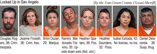 ramiroro.jpg Locked up in San Angelo:: Douglas Rogers, 38, crim. trespass; Jeanne Froseth, 38, crim. trres.; Britni Dozier, 29, marijua; Ramiro Maldonado-Trevino, 35, Upside down ears (fed. viol.); Heather Spataro, 36, pos.; Heather Saunders, 32, poss.; Isabel Estrada, 42, no license, no ins.; Daniel Delacerda, 38, susp. thug (Tom Green County Texas Sheriff)