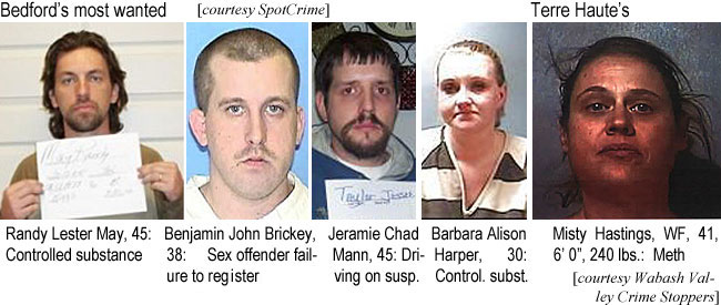 randyles.jpg Bedford's most wanted (SpotCrime): Randy Lester May, 45, controlled substance; Benjamin John Brickey, 38, sex offendeer failure to register; Jeramie Chad Mann, 45, driving on susp.; Barbara Alison Harper, 30, control. subst.; Terre Haute's: Misty Hastings, WF, 41, 6'0", 240 lbs, meth (Wabash Valley Crime Stoppers)