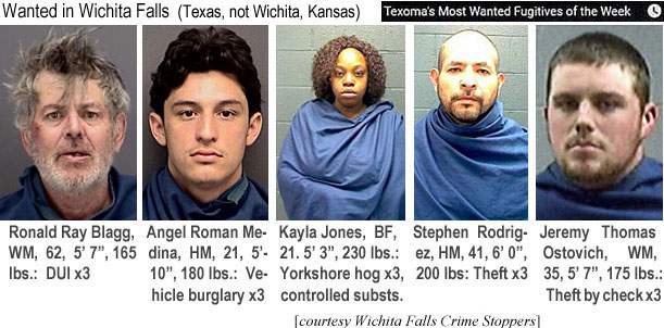 rayblagg.jpg Wanted in Wichita Falls (Texas, not Wichita, Kansas) (Texoma's most wanted fugitivees of the week): Ronald Ray Blagg, WM, 62, 5'7", 165 lbs, DUI x3; Angel Roman Medina, HM, 21, 5'10", 180 lbs, vehicle burglary x3; KaylaJones, BF, 21, 5'3", 230 lbs, Yorkshire hog x3, controlled substs.; Stephen Rodriguez, HM, 41, 6'0", 200 lbs, theft x3; Jeremy Thomas Ostovich, WM, 35, 5'7", 175 lbs, theft by check x3 (Wichita Falls Crime Stoppers)