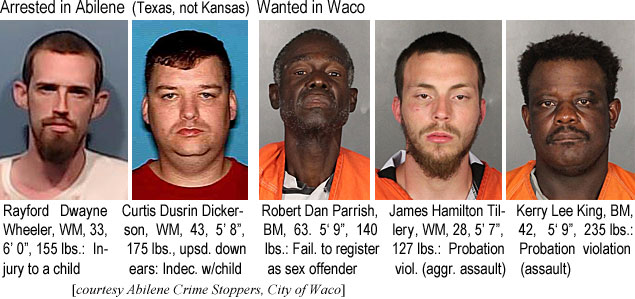 rayfordd.jpg Arrested in Abilene (Texas not Kansas): Rayford Dwayne Wheeler, WM, 33, 6'0", 155 lbs, injury to a child; Curtis Dusrin Dickerson, WM, 43, 5'8", 175 lbs, upsd. down ears, indec. w/child; Wanted in Waco: Robert Dan Parrish, BM, 63, 5'9", 140 lbs, fail. to register as sex offender; James Hamilton Tillery, WM, 28, 5'7", 127 lbs, probation viol. (aggr. assault); Kerry Lee King, BM, 42, 5'9", 235 lbs, probation violation (assault) (Abilene Crime Stopper, City of Waco)