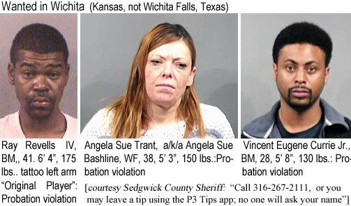 rayrevel.jpg Wanted in Wichita (Kansas, not Wichita Falls, Texas): Ray Revells IV, BM, 41, 6'4", 175 lbs, tattoo left arm "Original Player" Probation violation; Angela Sue Trant, a/k/a Angela Sue Bashline, WF, 38, 5'3", 150 lbs.:  Probation violation; Vincent Eugene Currie Jr., BM, 28, 5'8", 130 lbs, probation violation (Sedgwick County Sheriff: "call 316-267-2111, or you may leave a tip using the P3 Tips app; noo one will ask your name")