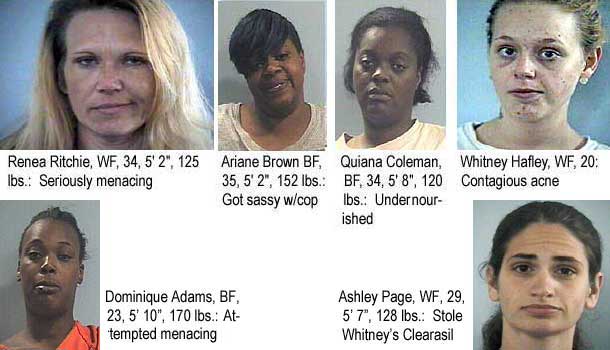 renawhit.jpg Lexington's most wanted: Renea Ritchie, WF, 34, 5'2", 125 lbs, seriously menacing; Ariane Brown, BF, 35, 5'2", 152 lbs, got sassy w/cop; Quiana Coleman, BF, 34, 5'8", 120 lbs, undernourished; Whitney Hafley, WF, 20, contagious acne; Dominique Adams, BF, 23, 5'10", 170 lbs, attempted menacing; Ashley Page, WF, 29, 5'7", 128 lbs, stole Whitney's Clearasil