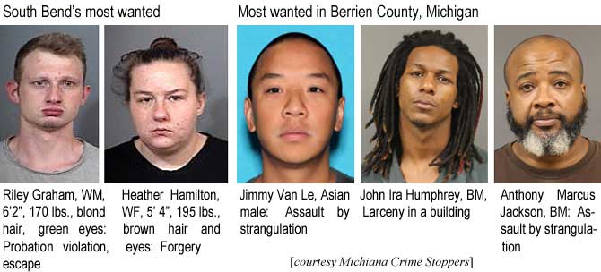 rilheath.jpg  South Bend's most wanted: Riley Graham, WM, 6'2", 170 lbs, blond hair, green eyes, probation violation, escape: Heather Hamilton, WF, 5'4", 195 lbs, brown hair and eyes, forgery; Most wanted in Berrien County, Michigan: Jimmy Van Le, Asian male, assault by stangulation; John Ira Humphrey, BM, larceny in a building; Anthony Marcus Jackson, BM, assault by strangulation (Michiana Crime Stoppers)
