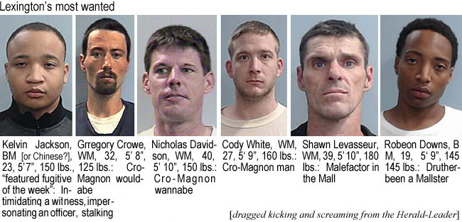 robedown.jpg Lexington's most wanted (dragged kicking and screaming from the Herald-Leader): Kelvin Jackson, BM (or Chinese?), 23, 5'7", 150 lbs, 'featured fugitive of the week', intimidating a witness, impersonating an officer, stalking; Gregory Crowe, WM, 5'8", 125 lbs, ; Nicholas Davidson, WM, 40, 5'10", 150 lbs, ; Cody White, WM, 27, 5'9", 160 lbs, ; Shawn Levasseur, WM, 39, 5'10", 180 lbs, ; Robeon Downs, BM, 19, 5'9", 145 lbs,