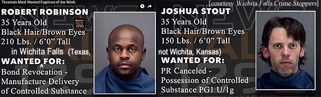 robstout.jpg Texoma's most wanted fugitives of the week;        Wanted in Wichita Falls (Texas, not Wichita, Kansas): Robert        Robinson, 35, black hair, brown eyes, 210 lbs, 6'0", bond        revocation, manufacture delivery of controlled substance; Joshua        Stout, 35, black hair, brown eyes, 150 lbs, 6'0", PR        canceled, possession of controlled substance PG1 U/1ganted fugitives of the week;