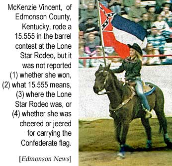 McKenzie Vincent, of Edmonson County, Kentucky, rode a 15.555 in the barrel contest at the Lone Star Rodeo, but it was not reported (1) whether she won, (2) what 15.555 means, (3) where the Lone Star Rodeo was, or (4) whether she was cheered or jeered for carrying the Confederate flag (Edmonson News)